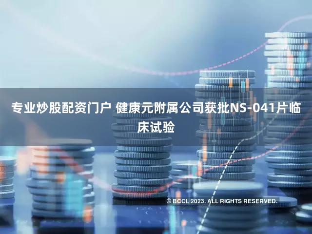 专业炒股配资门户 健康元附属公司获批NS-041片临床试验