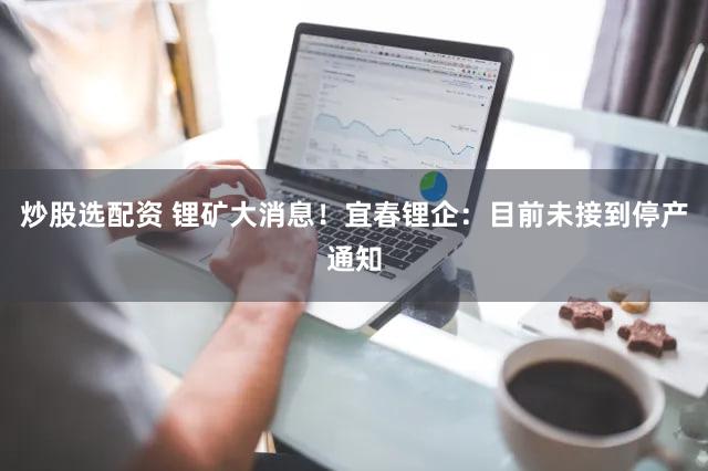 炒股选配资 锂矿大消息！宜春锂企：目前未接到停产通知