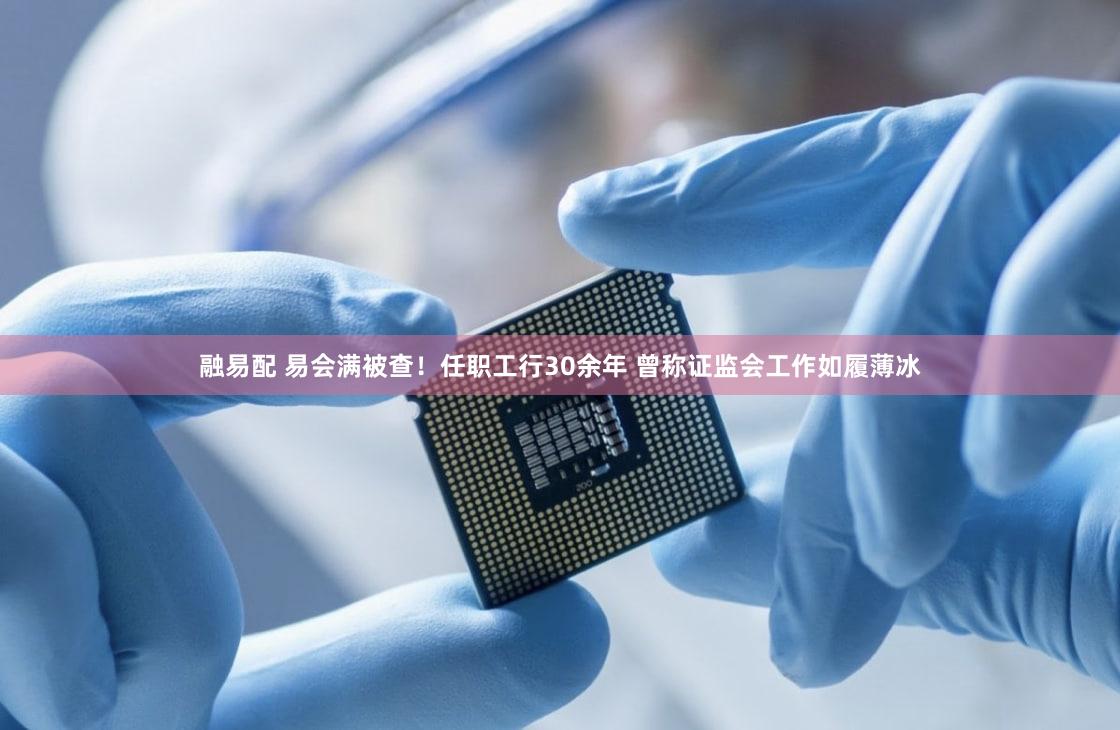 融易配 易会满被查!任职工行30余年 曾称证监会工作如履薄冰