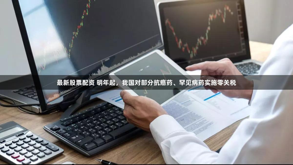 最新股票配资 明年起，我国对部分抗癌药、罕见病药实施零关税