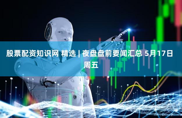 股票配资知识网 精选 | 夜盘盘前要闻汇总 5月17日 周五