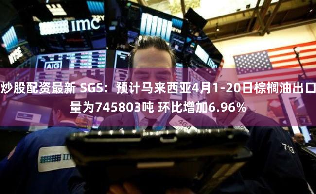 炒股配资最新 SGS：预计马来西亚4月1-20日棕榈油出口量为745803吨 环比增加6.96%