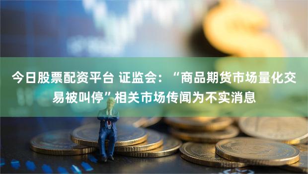 今日股票配资平台 证监会：“商品期货市场量化交易被叫停”相关市场传闻为不实消息