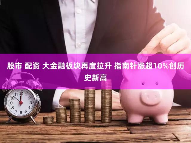 股市 配资 大金融板块再度拉升 指南针涨超10%创历史新高