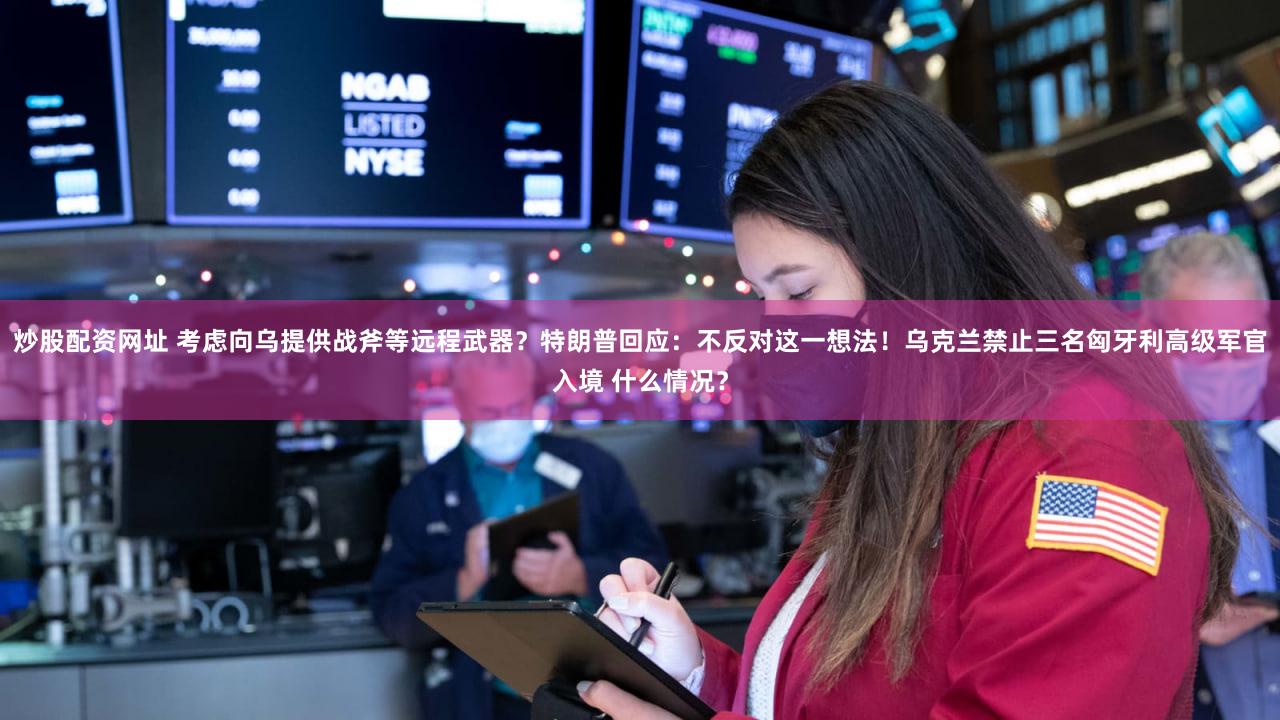 炒股配资网址 考虑向乌提供战斧等远程武器?特朗普回应:不反对这一想法!乌克兰禁止三名匈牙利高级军官入境 什么情况?