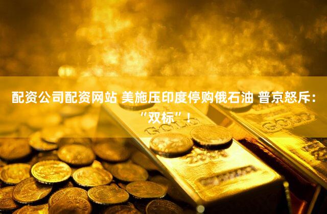 配资公司配资网站 美施压印度停购俄石油 普京怒斥：“双标”！