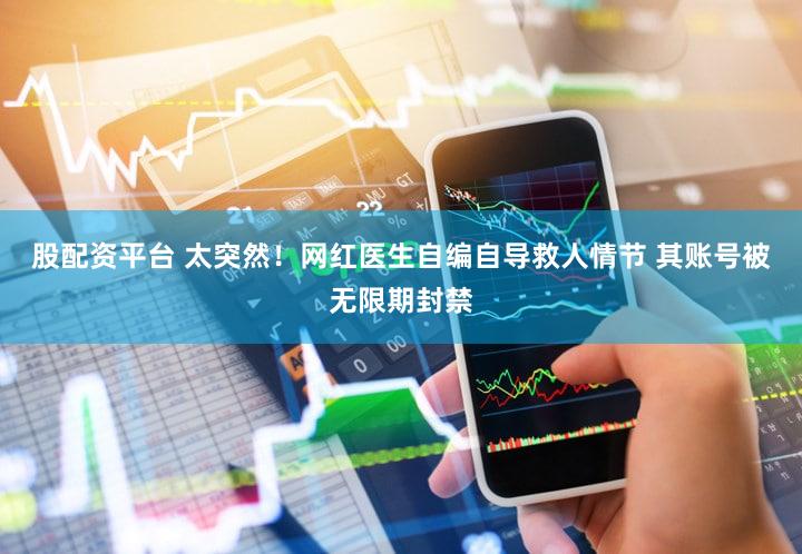 股配资平台 太突然！网红医生自编自导救人情节 其账号被无限期封禁
