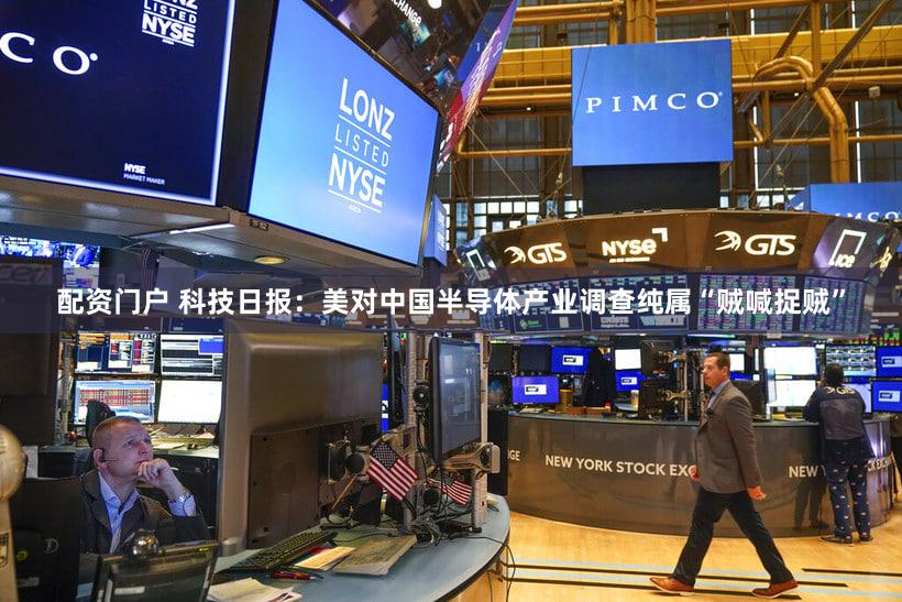 配资门户 科技日报：美对中国半导体产业调查纯属“贼喊捉贼”