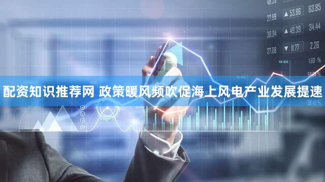 配资知识推荐网 政策暖风频吹促海上风电产业发展提速