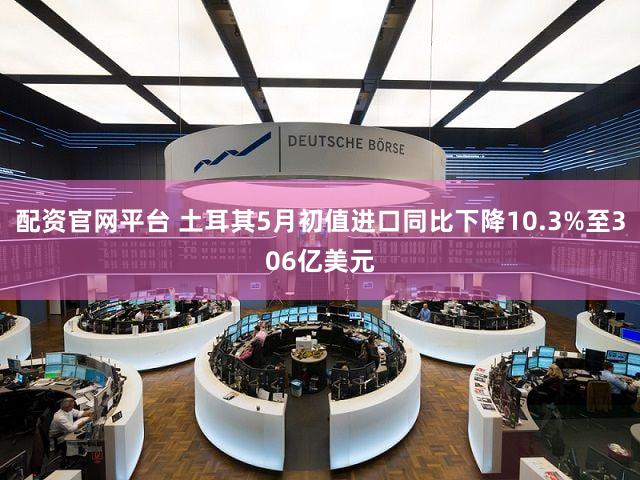配资官网平台 土耳其5月初值进口同比下降10.3%至306亿美元