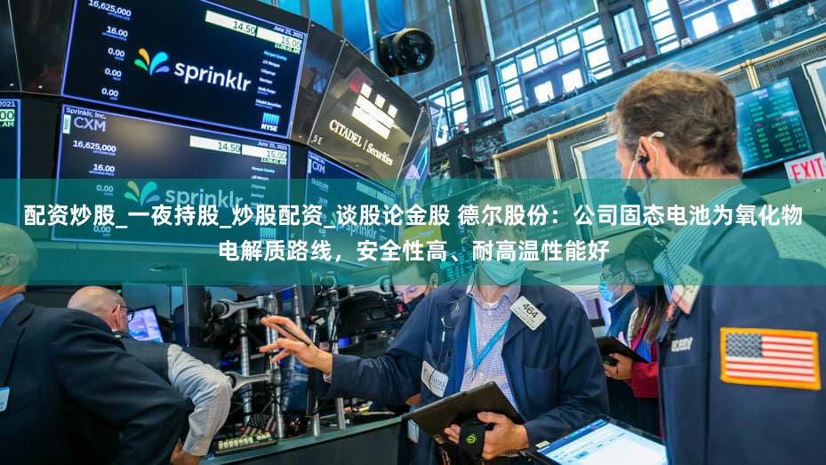 配资炒股_一夜持股_炒股配资_谈股论金股 德尔股份:公司固态电池为氧化物电解质路线,安全性高、耐高温性能好