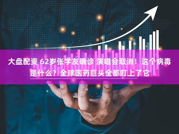 大盘配资 62岁张学友确诊 演唱会取消!这个病毒是什么?全球医药巨头全都盯上了它