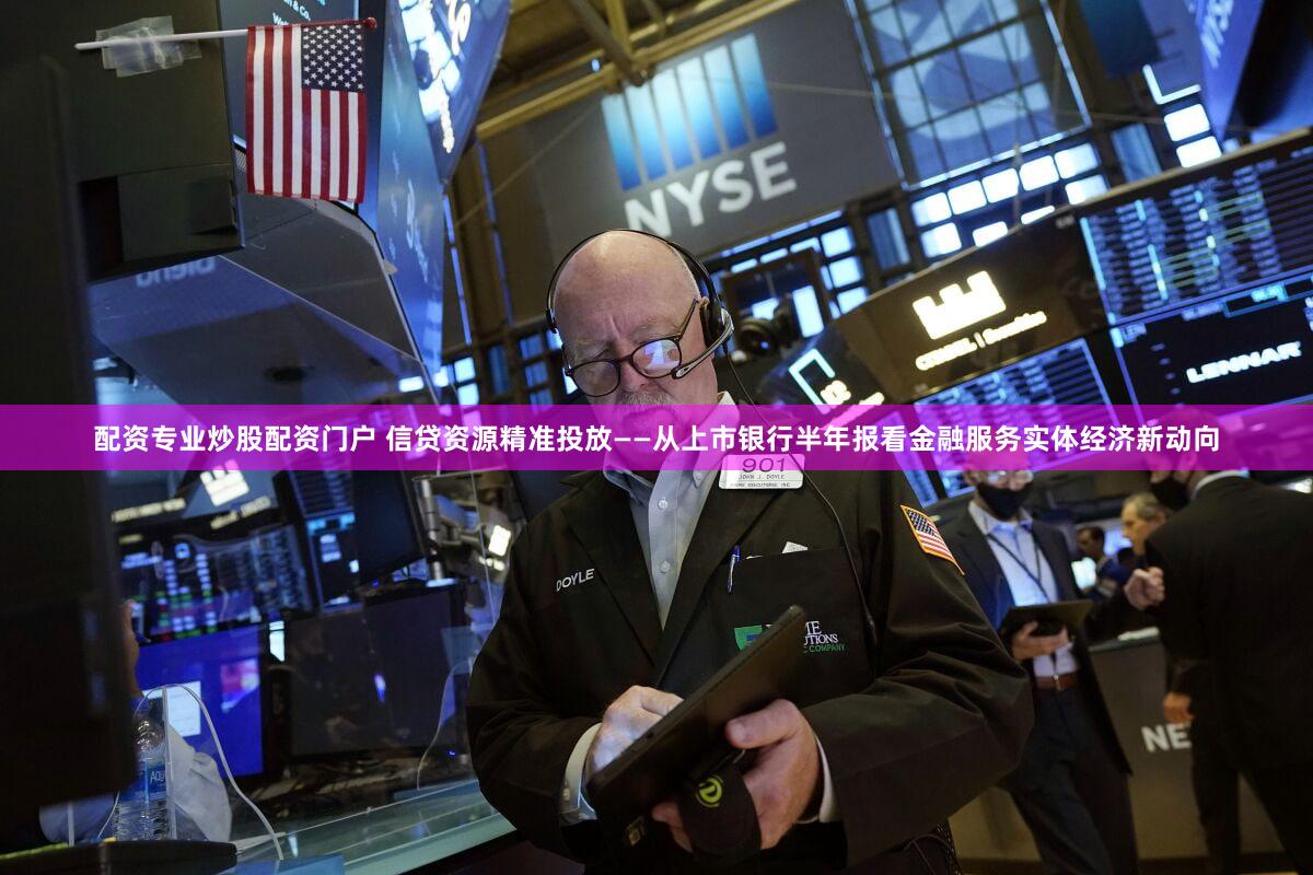 配资专业炒股配资门户 信贷资源精准投放——从上市银行半年报看金融服务实体经济新动向