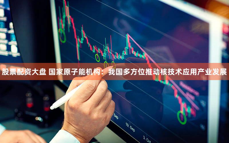 股票配资大盘 国家原子能机构：我国多方位推动核技术应用产业发展