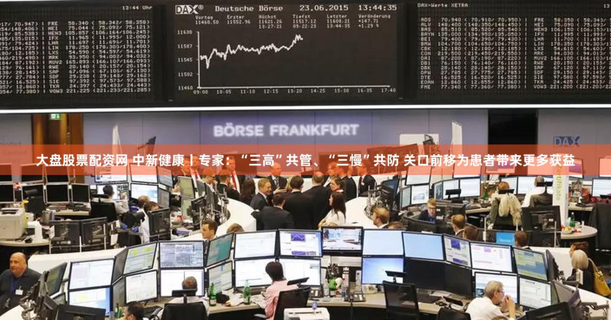 大盘股票配资网 中新健康丨专家：“三高”共管、“三慢”共防 关口前移为患者带来更多获益
