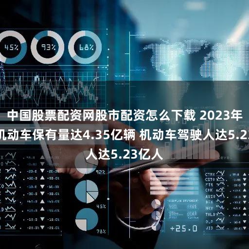 中国股票配资网股市配资怎么下载 2023年全国机动车保有量达4.35亿辆 机动车驾驶人达5.23亿人