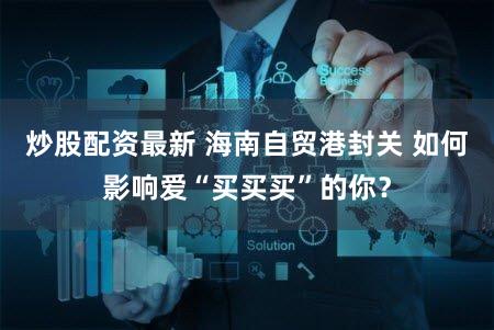 炒股配资最新 海南自贸港封关 如何影响爱“买买买”的你？