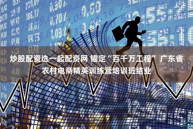 炒股配资选一起配资网 锚定“百千万工程” 广东省农村电商精英训练营培训班结业