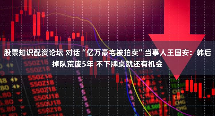 股票知识配资论坛 对话“亿万豪宅被拍卖”当事人王国安:韩后掉队荒废5年 不下牌桌就还有机会