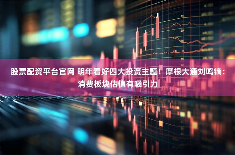 股票配资平台官网 明年看好四大投资主题！摩根大通刘鸣镝：消费板块估值有吸引力
