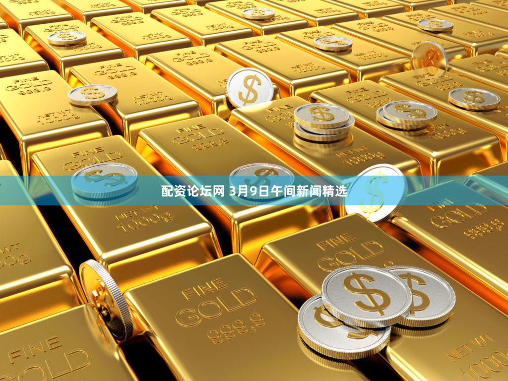 配资论坛网 3月9日午间新闻精选