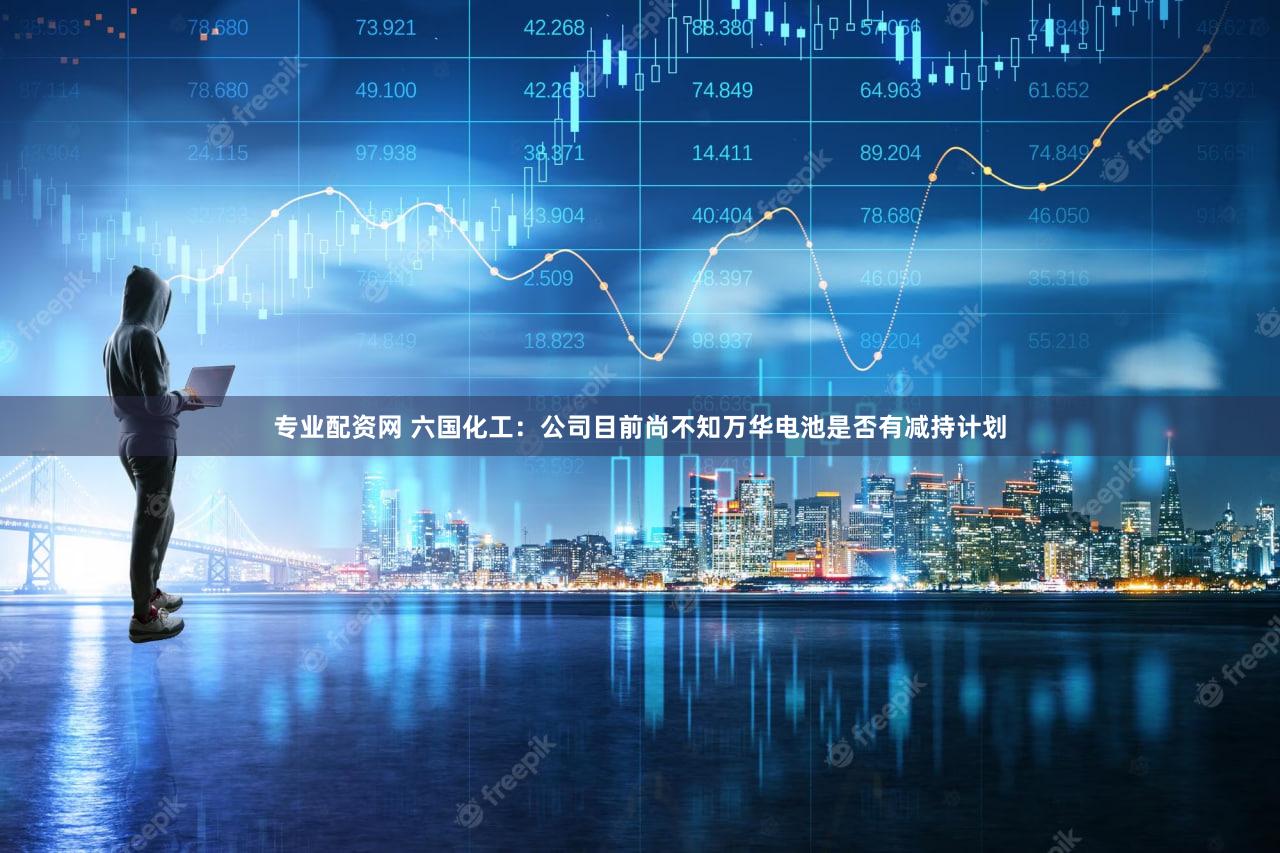 专业配资网 六国化工：公司目前尚不知万华电池是否有减持计划