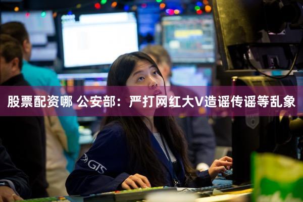 股票配资哪 公安部:严打网红大V造谣传谣等乱象