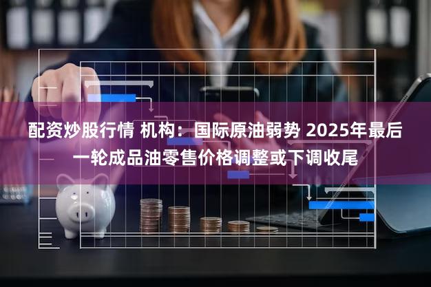 配资炒股行情 机构:国际原油弱势 2025年最后一轮成品油零售价格调整或下调收尾