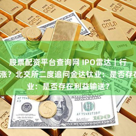 股票配资平台查询网 IPO雷达|行业下滑尔独涨?北交所二度追问金达钛业:是否存在利益输送?