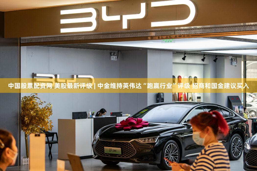 中国股票配资网 美股最新评级 | 中金维持英伟达“跑赢行业”评级 招商和国金建议买入