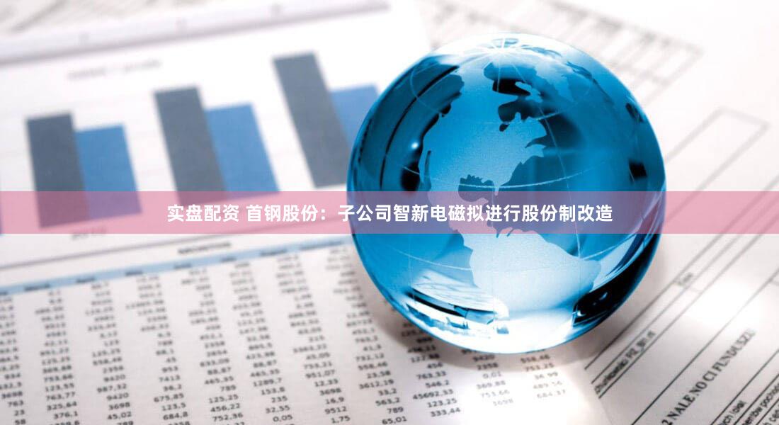 实盘配资 首钢股份:子公司智新电磁拟进行股份制改造