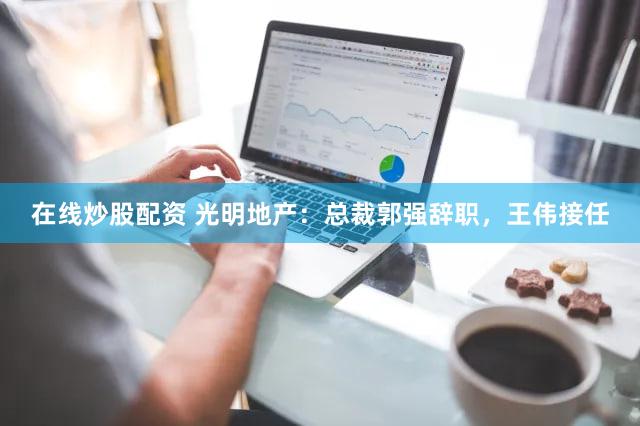 在线炒股配资 光明地产：总裁郭强辞职，王伟接任