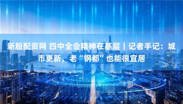 新股配资网 四中全会精神在基层｜记者手记：城市更新，老“钢都”也能很宜居