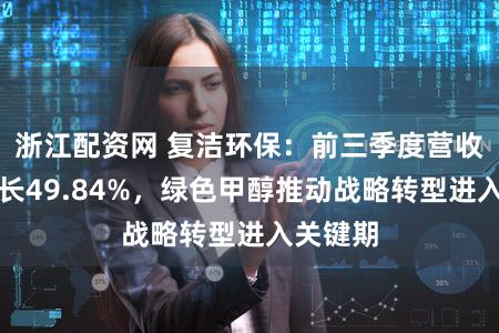浙江配资网 复洁环保：前三季度营收同比增长49.84%，绿色甲醇推动战略转型进入关键期