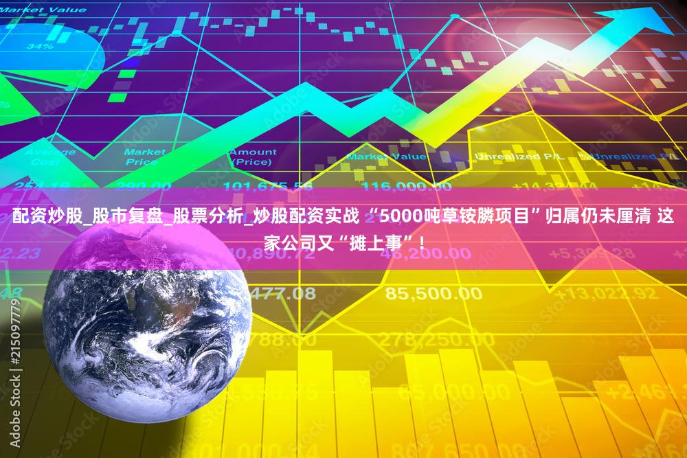 配资炒股_股市复盘_股票分析_炒股配资实战 “5000吨草铵膦项目”归属仍未厘清 这家公司又“摊上事”!