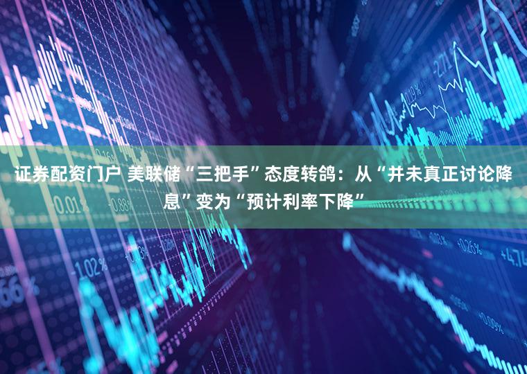 证券配资门户 美联储“三把手”态度转鸽:从“并未真正讨论降息”变为“预计利率下降”