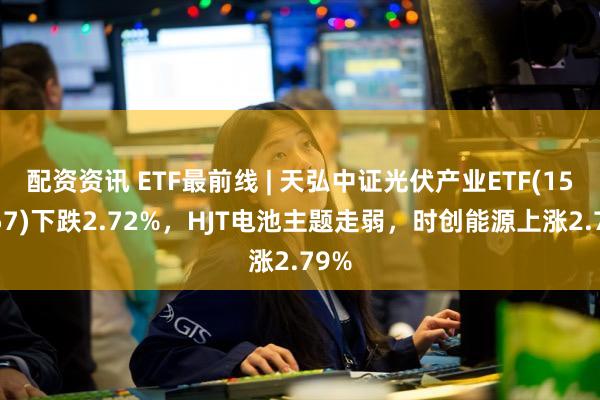 配资资讯 ETF最前线 | 天弘中证光伏产业ETF(159857)下跌2.72%,HJT电池主题走弱,时创能源上涨2.79%