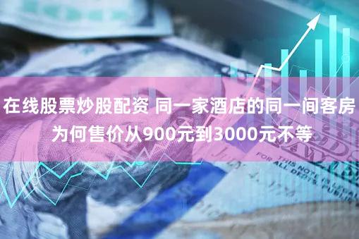 在线股票炒股配资 同一家酒店的同一间客房 为何售价从900元到3000元不等