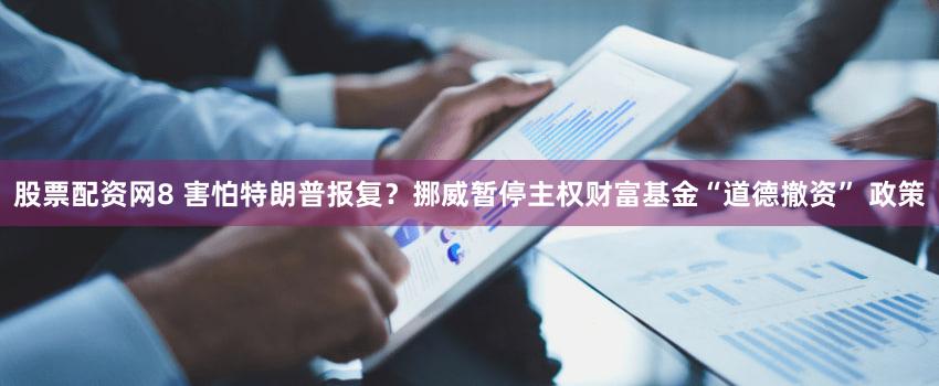 股票配资网8 害怕特朗普报复?挪威暂停主权财富基金“道德撤资” 政策