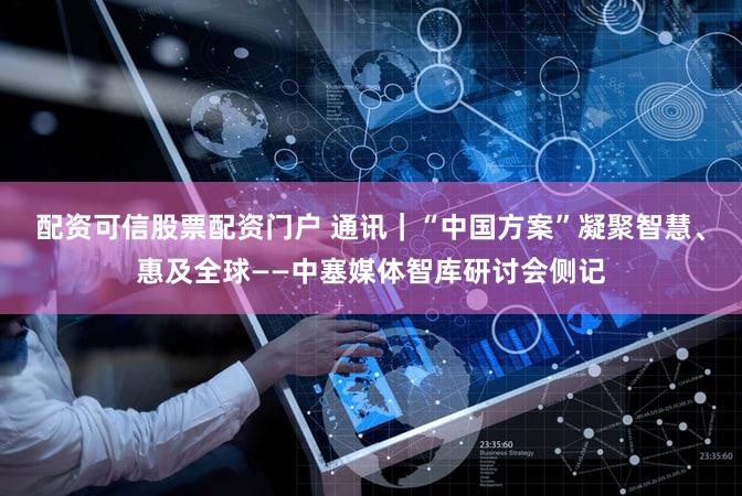 配资可信股票配资门户 通讯｜“中国方案”凝聚智慧、惠及全球——中塞媒体智库研讨会侧记