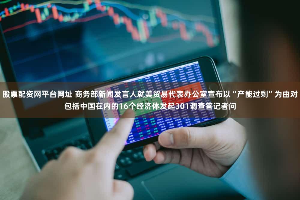 股票配资网平台网址 商务部新闻发言人就美贸易代表办公室宣布以“产能过剩”为由对包括中国在内的16个经济体发起301调查答记者问