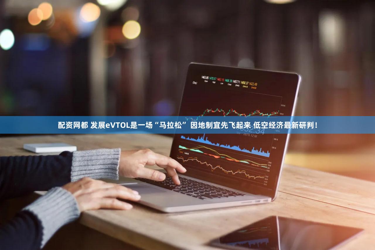 配资网都 发展eVTOL是一场“马拉松” 因地制宜先飞起来 低空经济最新研判！