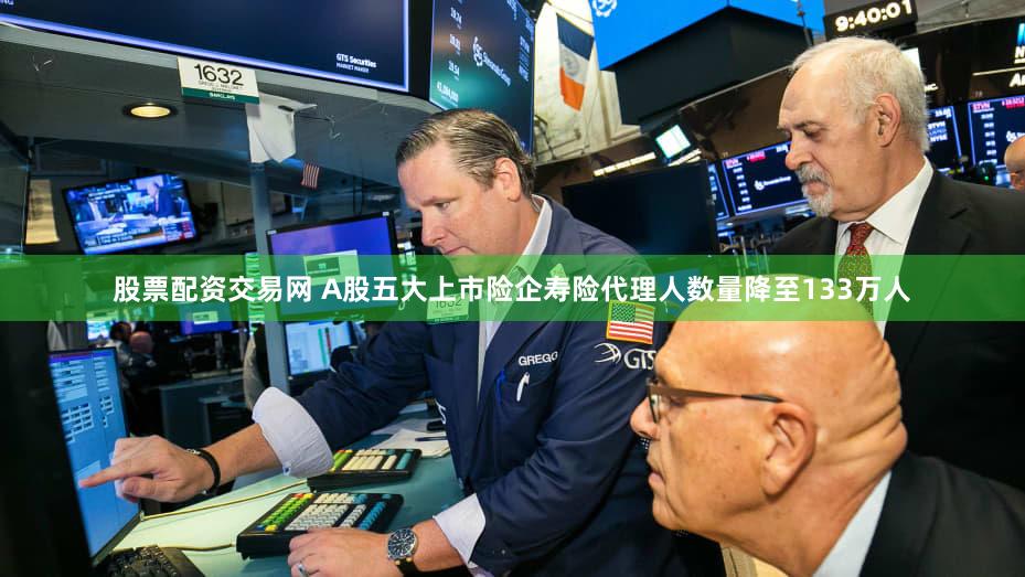 股票配资交易网 A股五大上市险企寿险代理人数量降至133万人