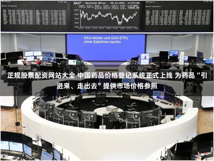 正规股票配资网站大全 中国药品价格登记系统正式上线 为药品“引进来、走出去”提供市场价格参照