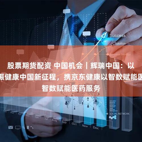 股票期货配资 中国机会｜辉瑞中国：以创新共振健康中国新征程，携京东健康以智数赋能医药服务