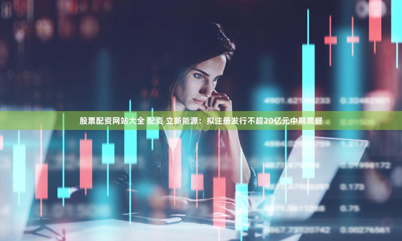 股票配资网站大全 配资 立新能源：拟注册发行不超20亿元中期票据