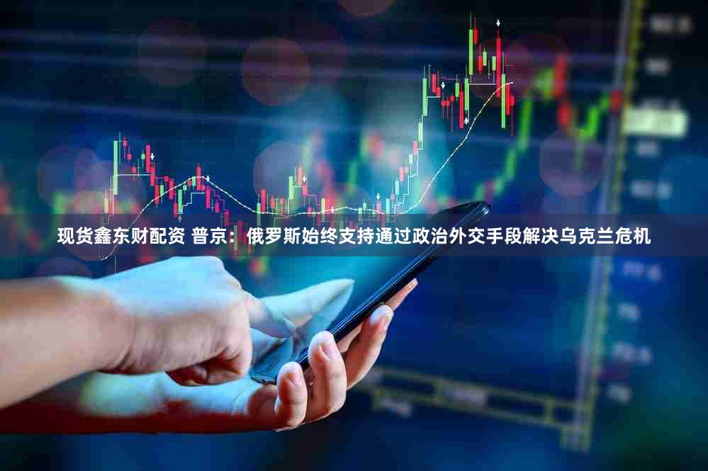 现货鑫东财配资 普京：俄罗斯始终支持通过政治外交手段解决乌克兰危机