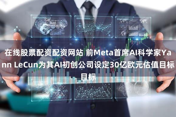 在线股票配资配资网站 前Meta首席AI科学家Yann LeCun为其AI初创公司设定30亿欧元估值目标