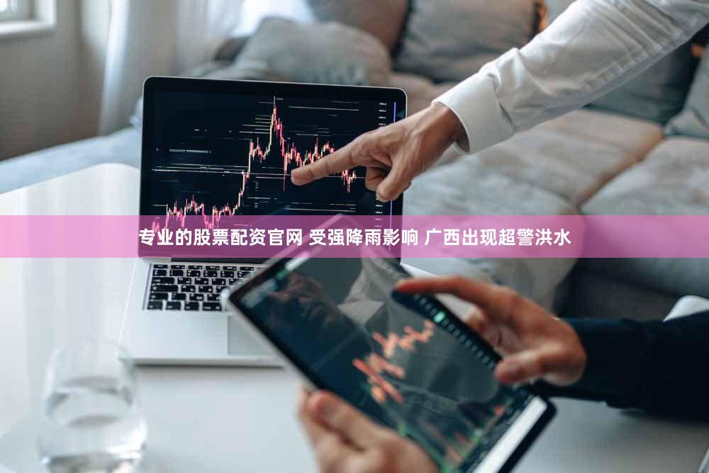 专业的股票配资官网 受强降雨影响 广西出现超警洪水