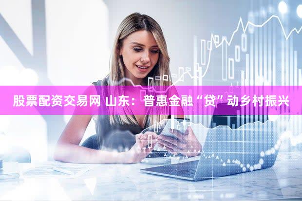 股票配资交易网 山东：普惠金融“贷”动乡村振兴